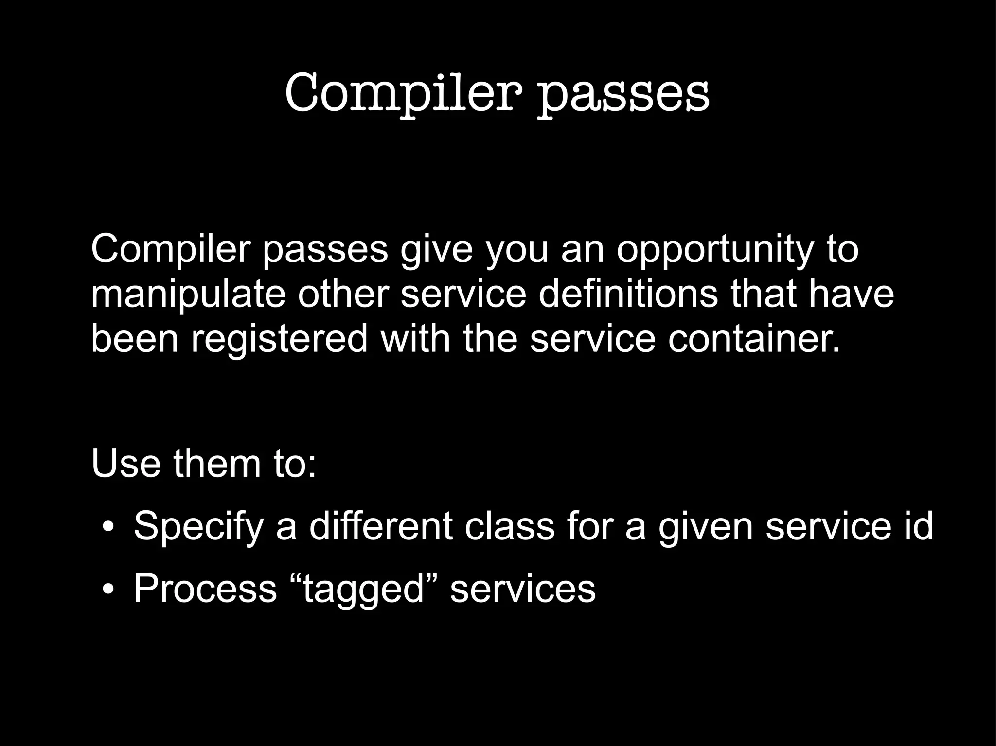 Compiler passes
Compiler passes give you an opportunity to
manipulate other service definitions that have
been registered with the service container.
Use them to:
● Specify a different class for a given service id
● Process “tagged” services
 