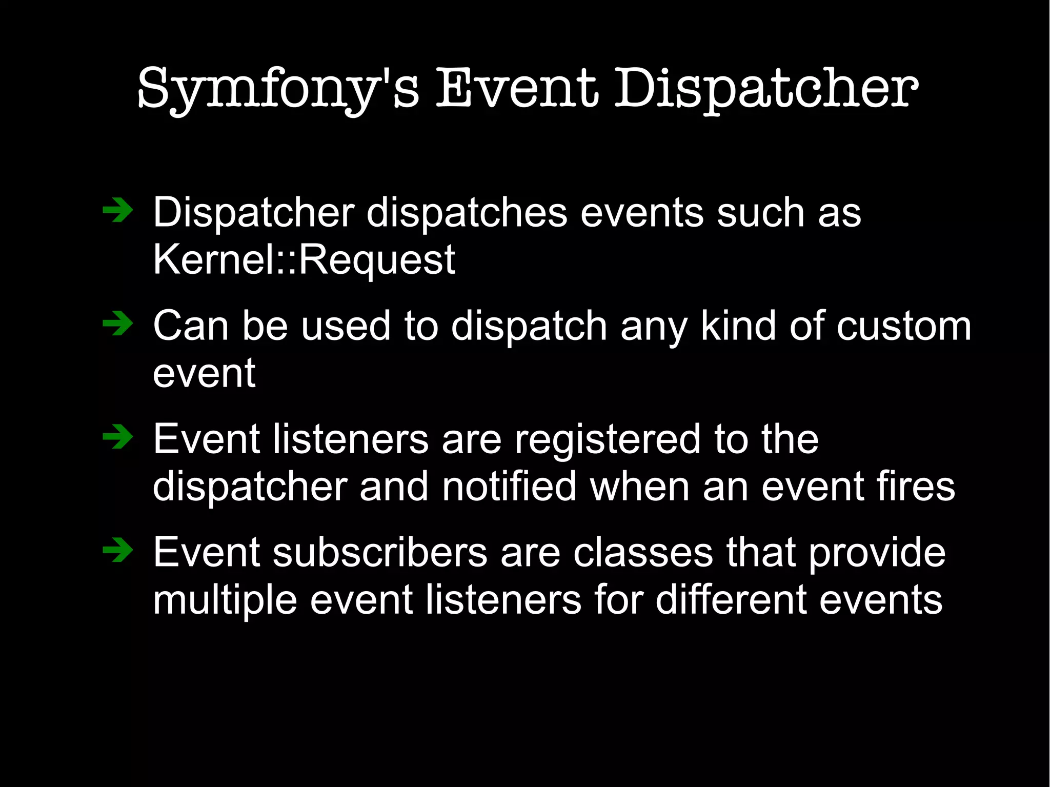 Symfony's Event Dispatcher
➔ Dispatcher dispatches events such as
Kernel::Request
➔ Can be used to dispatch any kind of custom
event
➔ Event listeners are registered to the
dispatcher and notified when an event fires
➔ Event subscribers are classes that provide
multiple event listeners for different events
 