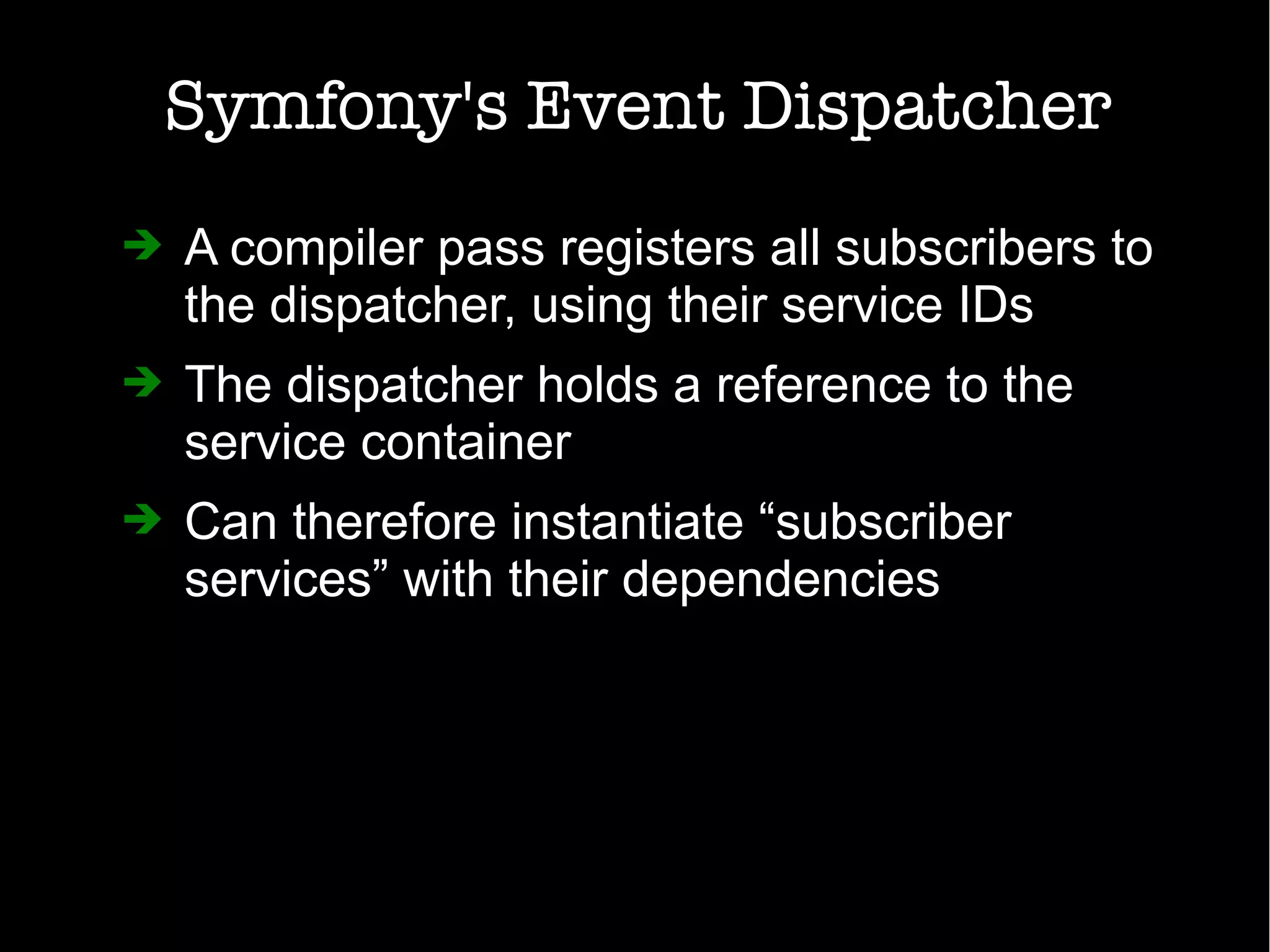 Symfony's Event Dispatcher
➔ A compiler pass registers all subscribers to
the dispatcher, using their service IDs
➔ The dispatcher holds a reference to the
service container
➔ Can therefore instantiate “subscriber
services” with their dependencies
 