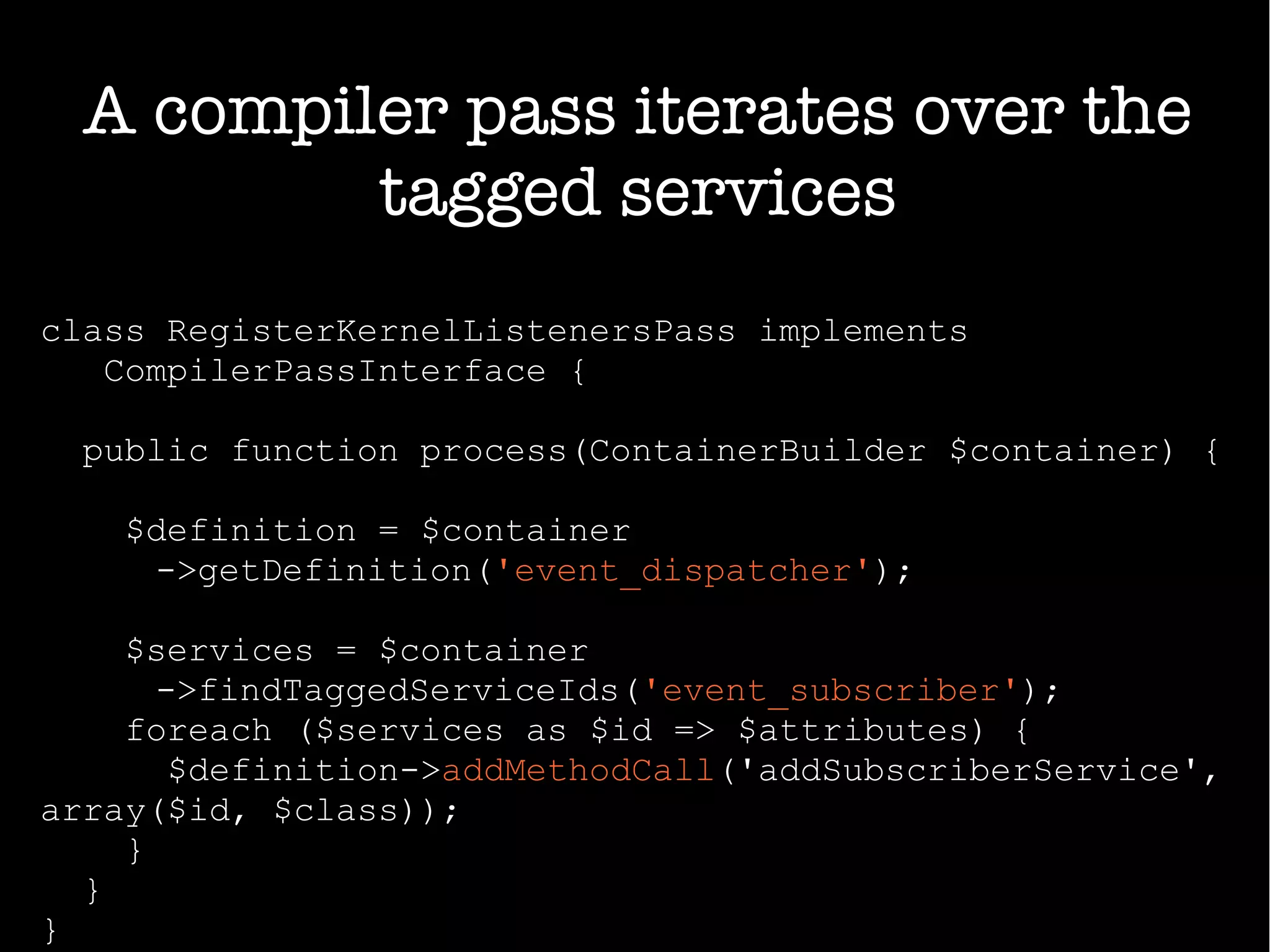 class RegisterKernelListenersPass implements
CompilerPassInterface {
public function process(ContainerBuilder $container) {
$definition = $container
->getDefinition('event_dispatcher');
$services = $container
->findTaggedServiceIds('event_subscriber');
foreach ($services as $id => $attributes) {
$definition->addMethodCall('addSubscriberService',
array($id, $class));
}
}
}
A compiler pass iterates over the
tagged services
 