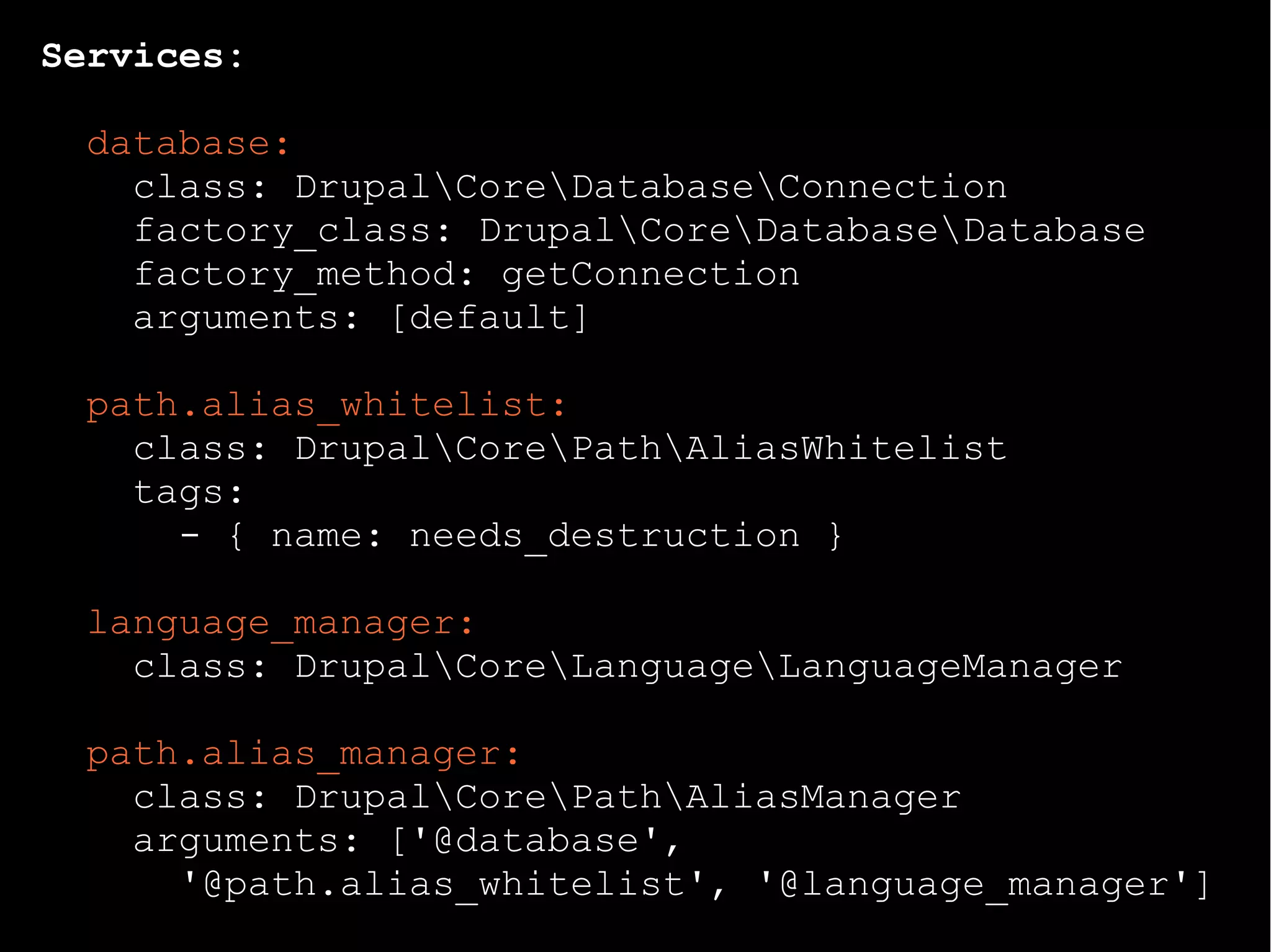 Services:
database:
class: DrupalCoreDatabaseConnection
factory_class: DrupalCoreDatabaseDatabase
factory_method: getConnection
arguments: [default]
path.alias_whitelist:
class: DrupalCorePathAliasWhitelist
tags:
- { name: needs_destruction }
language_manager:
class: DrupalCoreLanguageLanguageManager
path.alias_manager:
class: DrupalCorePathAliasManager
arguments: ['@database',
'@path.alias_whitelist', '@language_manager']
 