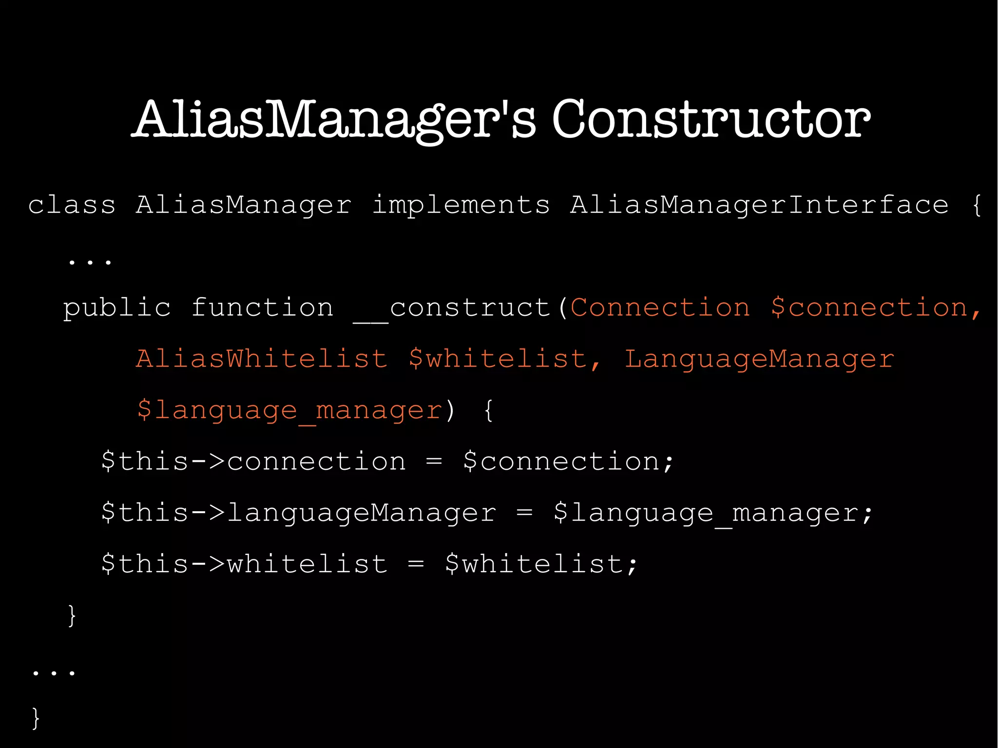 class AliasManager implements AliasManagerInterface {
...
public function __construct(Connection $connection,
AliasWhitelist $whitelist, LanguageManager
$language_manager) {
$this->connection = $connection;
$this->languageManager = $language_manager;
$this->whitelist = $whitelist;
}
...
}
AliasManager's Constructor
 