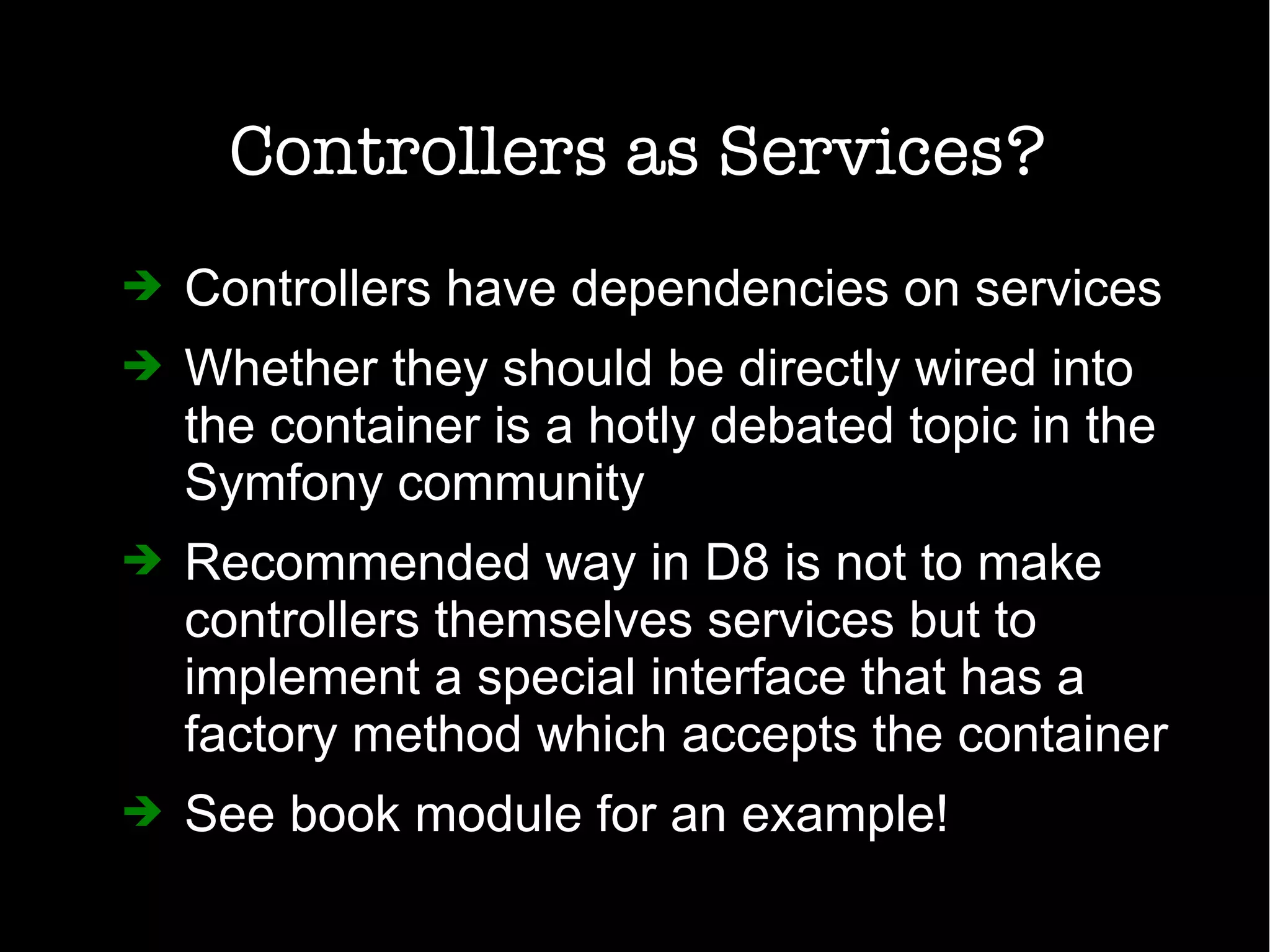 Controllers as Services?
➔ Controllers have dependencies on services
➔ Whether they should be directly wired into
the container is a hotly debated topic in the
Symfony community
➔ Recommended way in D8 is not to make
controllers themselves services but to
implement a special interface that has a
factory method which accepts the container
➔ See book module for an example!
 