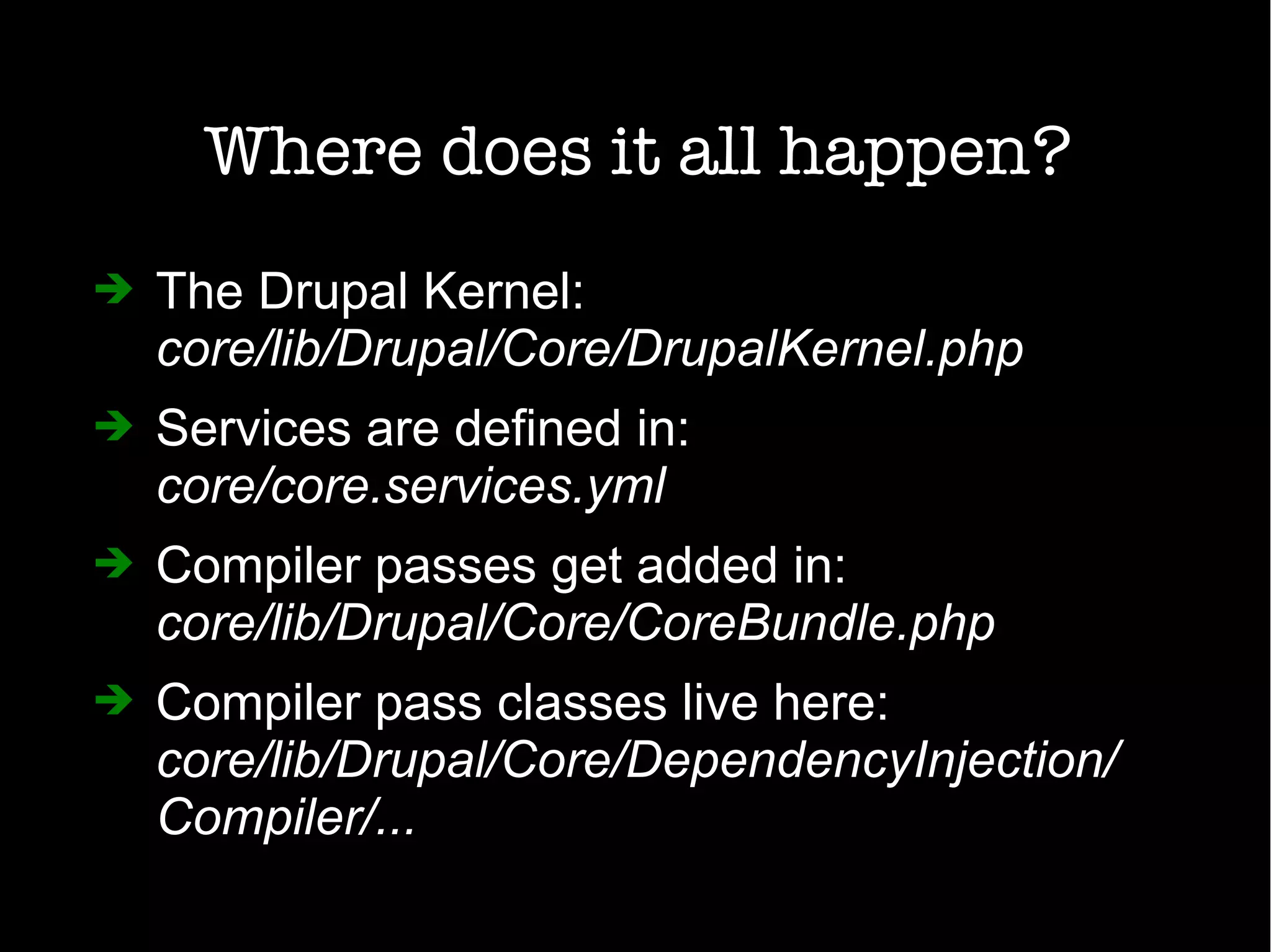 Where does it all happen?
➔ The Drupal Kernel:
core/lib/Drupal/Core/DrupalKernel.php
➔ Services are defined in:
core/core.services.yml
➔ Compiler passes get added in:
core/lib/Drupal/Core/CoreBundle.php
➔ Compiler pass classes live here:
core/lib/Drupal/Core/DependencyInjection/
Compiler/...
 