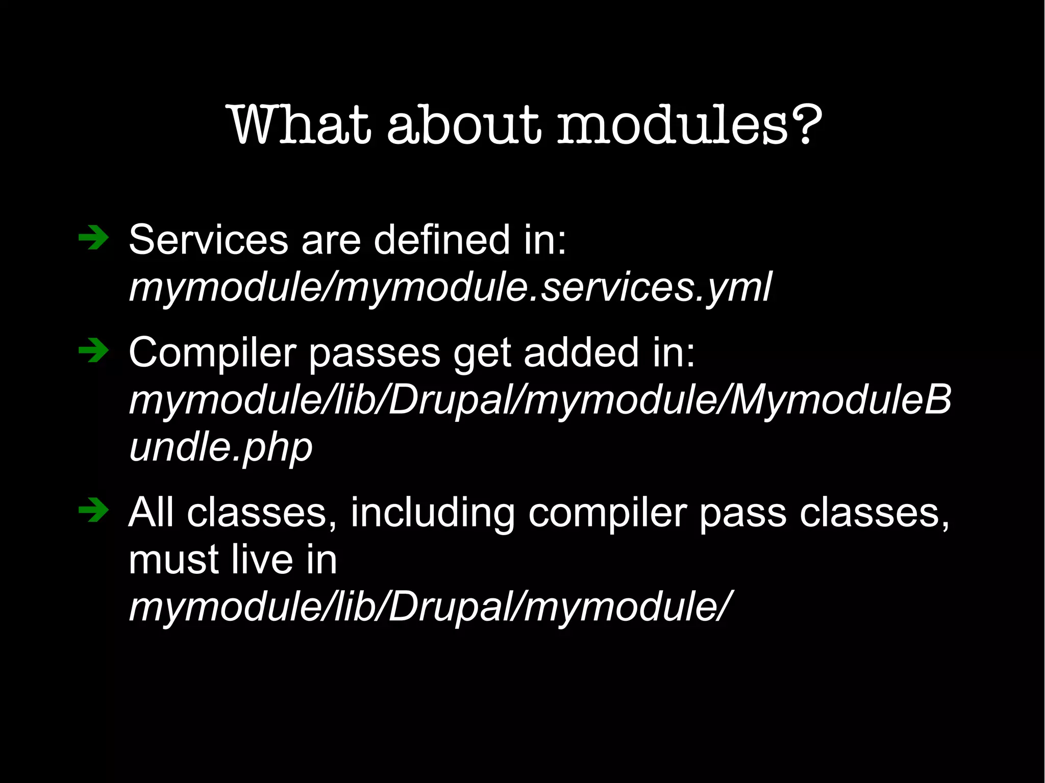 What about modules?
➔ Services are defined in:
mymodule/mymodule.services.yml
➔ Compiler passes get added in:
mymodule/lib/Drupal/mymodule/MymoduleB
undle.php
➔ All classes, including compiler pass classes,
must live in
mymodule/lib/Drupal/mymodule/
 