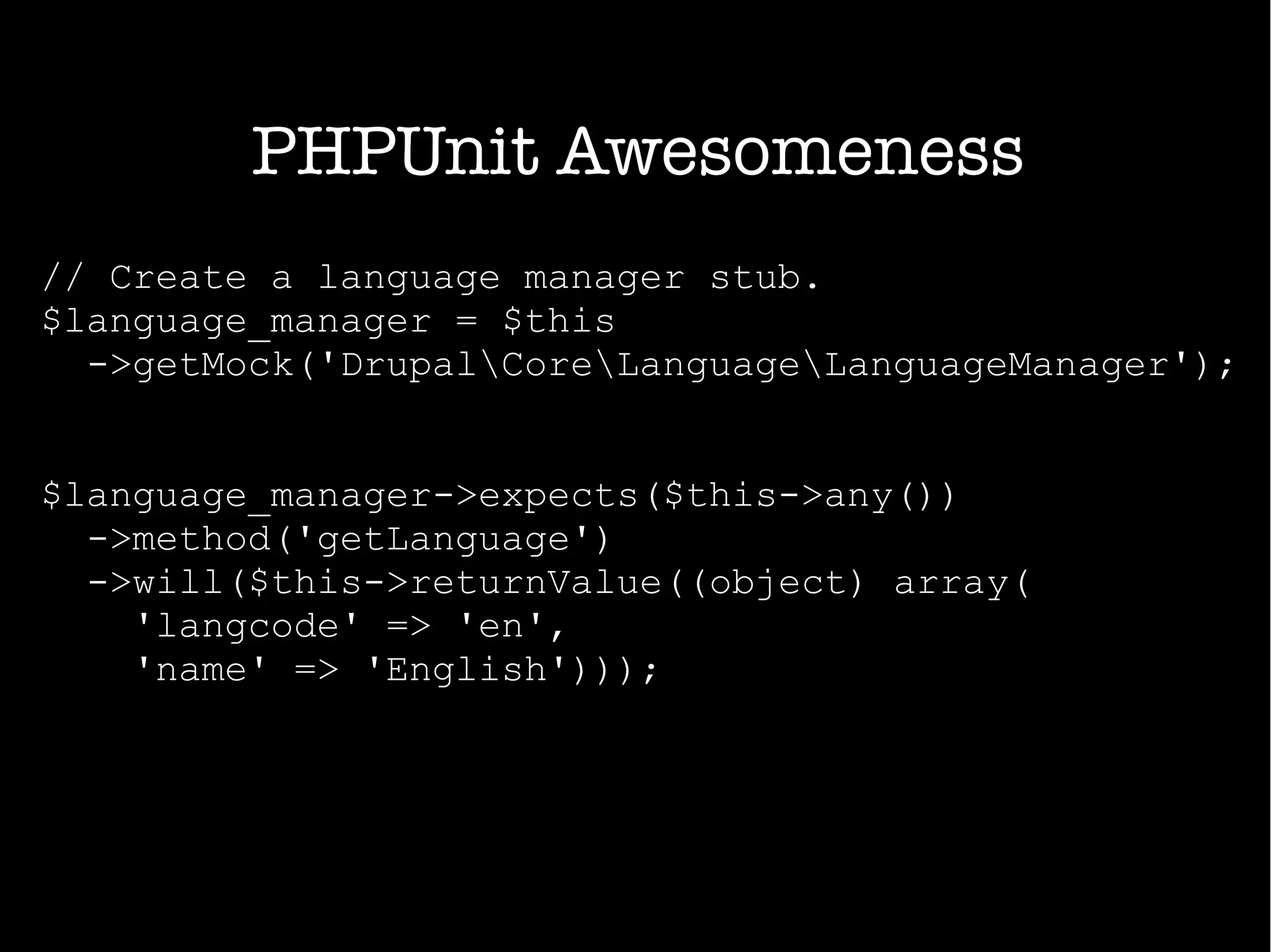 PHPUnit Awesomeness
// Create a language manager stub.
$language_manager = $this
->getMock('DrupalCoreLanguageLanguageManager');
$language_manager->expects($this->any())
->method('getLanguage')
->will($this->returnValue((object) array(
'langcode' => 'en',
'name' => 'English')));
 