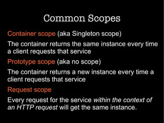 Common Scopes
Container scope (aka Singleton scope)
The container returns the same instance every time
a client requests that service
Prototype scope (aka no scope)
The container returns a new instance every time a
client requests that service
Request scope
Every request for the service within the context of
an HTTP request will get the same instance.
 