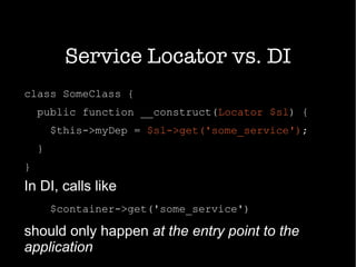 Service Locator vs. DI
class SomeClass {
public function __construct(Locator $sl) {
$this->myDep = $sl->get('some_service');
}
}
In DI, calls like
$container->get('some_service')
should only happen at the entry point to the
application
 