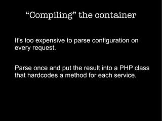 “Compiling” the container
It's too expensive to parse configuration on
every request.
Parse once and put the result into a PHP class
that hardcodes a method for each service.
 