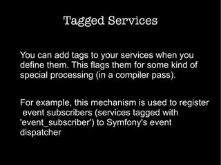 Tagged Services
You can add tags to your services when you
define them. This flags them for some kind of
special processing (in a compiler pass).
For example, this mechanism is used to register
event subscribers (services tagged with
'event_subscriber') to Symfony's event
dispatcher
 