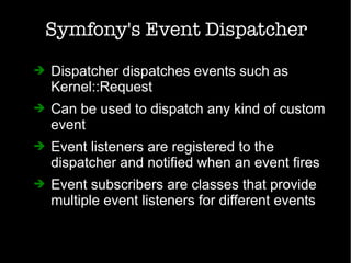 Symfony's Event Dispatcher
➔ Dispatcher dispatches events such as
Kernel::Request
➔ Can be used to dispatch any kind of custom
event
➔ Event listeners are registered to the
dispatcher and notified when an event fires
➔ Event subscribers are classes that provide
multiple event listeners for different events
 