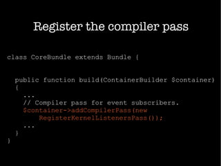 class CoreBundle extends Bundle {
public function build(ContainerBuilder $container)
{
...
// Compiler pass for event subscribers.
$container->addCompilerPass(new
RegisterKernelListenersPass());
...
}
}
Register the compiler pass
 