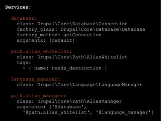 Services:
database:
class: DrupalCoreDatabaseConnection
factory_class: DrupalCoreDatabaseDatabase
factory_method: getConnection
arguments: [default]
path.alias_whitelist:
class: DrupalCorePathAliasWhitelist
tags:
- { name: needs_destruction }
language_manager:
class: DrupalCoreLanguageLanguageManager
path.alias_manager:
class: DrupalCorePathAliasManager
arguments: ['@database',
'@path.alias_whitelist', '@language_manager']
 