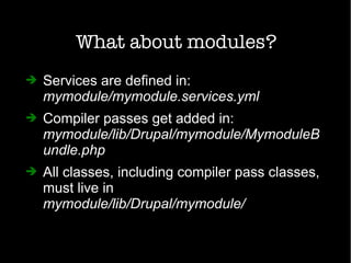 What about modules?
➔ Services are defined in:
mymodule/mymodule.services.yml
➔ Compiler passes get added in:
mymodule/lib/Drupal/mymodule/MymoduleB
undle.php
➔ All classes, including compiler pass classes,
must live in
mymodule/lib/Drupal/mymodule/
 