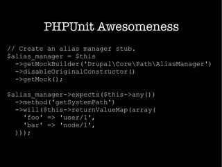 PHPUnit Awesomeness
// Create an alias manager stub.
$alias_manager = $this
->getMockBuilder('DrupalCorePathAliasManager')
->disableOriginalConstructor()
->getMock();
$alias_manager->expects($this->any())
->method('getSystemPath')
->will($this->returnValueMap(array(
'foo' => 'user/1',
'bar' => 'node/1',
)));
 