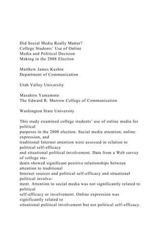 Did Social Media Really Matter?
College Students’ Use of Online
Media and Political Decision
Making in the 2008 Election
Matthew James Kushin
Department of Communication
Utah Valley University
Masahiro Yamamoto
The Edward R. Murrow College of Communication
Washington State University
This study examined college students’ use of online media for
political
purposes in the 2008 election. Social media attention, online
expression, and
traditional Internet attention were assessed in relation to
political self-efficacy
and situational political involvement. Data from a Web survey
of college stu-
dents showed significant positive relationships between
attention to traditional
Internet sources and political self-efficacy and situational
political involve-
ment. Attention to social media was not significantly related to
political
self-efficacy or involvement. Online expression was
significantly related to
situational political involvement but not political self-efficacy.
 