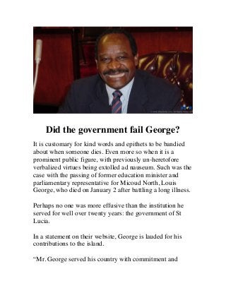  

	
  

Did the government fail George?
It is customary for kind words and epithets to be bandied
about when someone dies. Even more so when it is a
prominent public figure, with previously un-heretofore
verbalized virtues being extolled ad nauseum. Such was the
case with the passing of former education minister and
parliamentary representative for Micoud North, Louis
George, who died on January 2 after battling a long illness.
Perhaps no one was more effusive than the institution he
served for well over twenty years: the government of St
Lucia.
In a statement on their website, George is lauded for his
contributions to the island.
“Mr. George served his country with commitment and

 