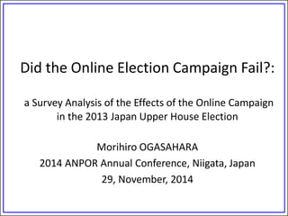 Did the Online Election Campaign Fail?: a Survey Analysis of the Effects of the Online Campaign in the 2013 Japan Upper House Election 
Morihiro OGASAHARA 
2014 ANPOR Annual Conference, Niigata, Japan 
29, November, 2014 
 