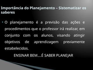 Importância do Planejamento – Sistematizar os
saberes
 O planejamento é a previsão das ações e
procedimentos que o professor irá realizar, em
conjunto com os alunos, visando atingir
objetivos de aprendizagem previamente
estabelecidos.
ENSINAR BEM....É SABER PLANEJAR
 