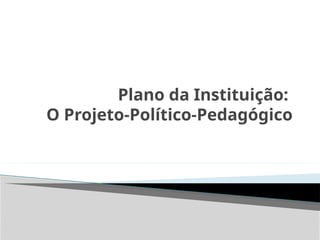Plano da Instituição:
O Projeto-Político-Pedagógico
 