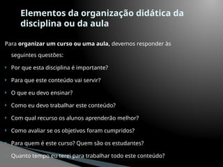 Elementos da organização didática da
disciplina ou da aula
Para organizar um curso ou uma aula, devemos responder às
seguintes questões:
 Por que esta disciplina é importante?
 Para que este conteúdo vai servir?
 O que eu devo ensinar?
 Como eu devo trabalhar este conteúdo?
 Com qual recurso os alunos aprenderão melhor?
 Como avaliar se os objetivos foram cumpridos?
 Para quem é este curso? Quem são os estudantes?
 Quanto tempo eu terei para trabalhar todo este conteúdo?
 