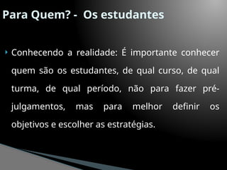 Para Quem? - Os estudantes
 Conhecendo a realidade: É importante conhecer
quem são os estudantes, de qual curso, de qual
turma, de qual período, não para fazer pré-
julgamentos, mas para melhor definir os
objetivos e escolher as estratégias.
 