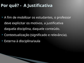 Por quê? - A Justificativa
 A fim de mobilizar os estudantes, o professor
deve explicitar os motivos, a justificativa
daquela disciplina, daquele conteúdo.
 Contextualização (significado e relevância).
 Externa à disciplina/aula
 