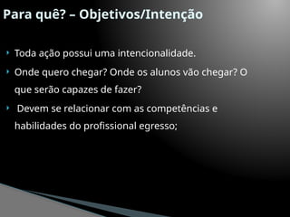 Para quê? – Objetivos/Intenção
 Toda ação possui uma intencionalidade.
 Onde quero chegar? Onde os alunos vão chegar? O
que serão capazes de fazer?
 Devem se relacionar com as competências e
habilidades do profissional egresso;
 