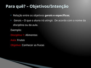 Para quê? – Objetivos/Intenção
 Relação entre os objetivos gerais e específicos;
 Gerais – O que o aluno irá atingir. De acordo com o nome da
disciplina ou da aula.
Exemplo:
Disciplina 1: Alimentos
Aula: Frutas
Objetivo: Conhecer as frutas
 