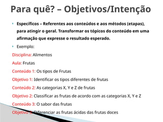  Específicos – Referentes aos conteúdos e aos métodos (etapas),
para atingir o geral. Transformar os tópicos do conteúdo em uma
afirmação que expresse o resultado esperado.
 Exemplo:
Disciplina: Alimentos
Aula: Frutas
Conteúdo 1: Os tipos de Frutas
Objetivo 1: Identificar os tipos diferentes de frutas
Conteúdo 2: As categorias X, Y e Z de frutas
Objetivo 2: Classificar as frutas de acordo com as categorias X, Y e Z
Conteúdo 3: O sabor das frutas
Objetivo 3: Diferenciar as frutas ácidas das frutas doces
Para quê? – Objetivos/Intenção
 
