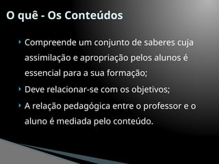 O quê - Os Conteúdos
 Compreende um conjunto de saberes cuja
assimilação e apropriação pelos alunos é
essencial para a sua formação;
 Deve relacionar-se com os objetivos;
 A relação pedagógica entre o professor e o
aluno é mediada pelo conteúdo.
 