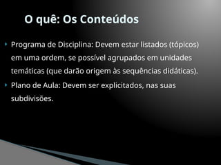 O quê: Os Conteúdos
 Programa de Disciplina: Devem estar listados (tópicos)
em uma ordem, se possível agrupados em unidades
temáticas (que darão origem às sequências didáticas).
 Plano de Aula: Devem ser explicitados, nas suas
subdivisões.
 