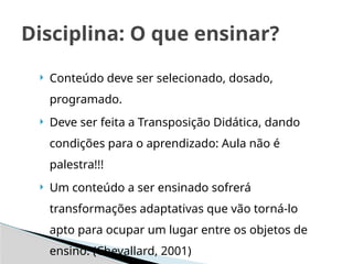  Conteúdo deve ser selecionado, dosado,
programado.
 Deve ser feita a Transposição Didática, dando
condições para o aprendizado: Aula não é
palestra!!!
 Um conteúdo a ser ensinado sofrerá
transformações adaptativas que vão torná-lo
apto para ocupar um lugar entre os objetos de
ensino. (Chevallard, 2001)
Disciplina: O que ensinar?
 