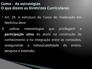 Como - As estratégias
O que dizem as Diretrizes Curriculares
 Art. 29. A estrutura do Curso de Graduação em
Medicina deve:
II -utilizar metodologias que privilegiem a
participação ativa do aluno na construção do
conhecimento e na integração entre os conteúdos,
assegurando a indissociabilidade do ensino,
pesquisa e extensão;.
 