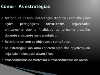 Como - As estratégias
 Método de Ensino: Intervenção didática - caminho para
ações pedagógicas conscientes, organizadas
criticamente com a finalidade de tornar o trabalho
docente e discente mais produtivo;
 Relaciona-se com os objetivos e conteúdos;
 As estratégias são uma concretização dos objetivos, ou
seja, são meios para alcançá-los;
 Procedimentos do Professor e Procedimentos do Aluno.
 
