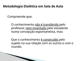 Compreende que:
O conhecimento não é transferido pelo
professor, nem inventado pelo estudante
numa concepção espontaneísta, mas:
Que o conhecimento é construído pelo
sujeito na sua relação com os outros e com o
mundo.
Metodologia Dialética em Sala de Aula
 