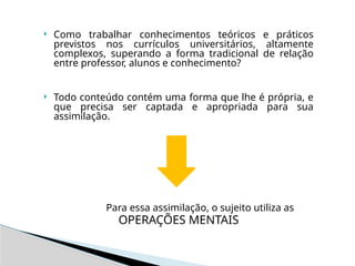  Como trabalhar conhecimentos teóricos e práticos
previstos nos currículos universitários, altamente
complexos, superando a forma tradicional de relação
entre professor, alunos e conhecimento?
 Todo conteúdo contém uma forma que lhe é própria, e
que precisa ser captada e apropriada para sua
assimilação.
Para essa assimilação, o sujeito utiliza as
OPERAÇÕES MENTAIS
 