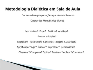 Docente deve propor ações que desenvolvam as
Operações Mentais dos alunos
Memorizar? Fixar? Praticar? Analisar?
Buscar soluções?
Exercitar? Raciocinar? Construir? Julgar? Classificar?
Aprofundar? Agir? Criticar? Expressar? Demonstrar?
Observar? Comparar? Opinar? Destacar? Aplicar? Conhecer?
Metodologia Dialética em Sala de Aula
 