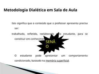 Isto significa que o conteúdo que o professor apresenta precisa
ser:
trabalhado, refletido, reelaborado pelo estudante, para se
constituir em conhecimento dele
SENÃO
O estudante pode apresentar um comportamento
condicionado, baseado na memória superficial.
Metodologia Dialética em Sala de Aula
SENÃ
O
 
