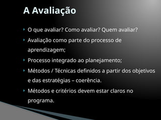 A Avaliação
 O que avaliar? Como avaliar? Quem avaliar?
 Avaliação como parte do processo de
aprendizagem;
 Processo integrado ao planejamento;
 Métodos / Técnicas definidos a partir dos objetivos
e das estratégias – coerência.
 Métodos e critérios devem estar claros no
programa.
 