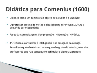 Didática como um campo cujo objeto de estudos é o ENSINO;
 O professor precisa de método didático para ser PROFISSIONAL e
deixar de ser missionário;
 Fases da Aprendizagem: Compreensão -> Retenção -> Prática.
 1º. Teórico a considerar a inteligência e as emoções da criança.
Ressaltava que não existe criança que não gosta de estudar, mas sim
professores que não conseguem estimular o aluno a aprender.
Didática para Comenius (1600)
 