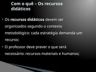 Com o quê – Os recursos
didáticos
 Os recursos didáticos devem ser
organizados segundo o contexto
metodológico: cada estratégia demanda um
recurso;
 O professor deve prever o que será
necessário: recursos materiais e humanos;
 