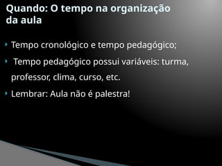 Quando: O tempo na organização
da aula
 Tempo cronológico e tempo pedagógico;
 Tempo pedagógico possui variáveis: turma,
professor, clima, curso, etc.
 Lembrar: Aula não é palestra!
 