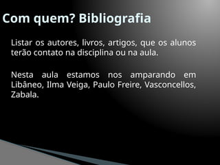 Com quem? Bibliografia
Listar os autores, livros, artigos, que os alunos
terão contato na disciplina ou na aula.
Nesta aula estamos nos amparando em
Libâneo, Ilma Veiga, Paulo Freire, Vasconcellos,
Zabala.
 