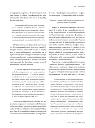 José Carlos Libâneo



a integração do cognitivo e do afetivo na personali-                 do ensino e da educação, que ocorre com a coopera-
dade humana na obra de Vygotsky permite ver apro-                    ção entre adultos e crianças na atividade de ensino.
ximações das idéias de Davydov com as de Vygotsky.
Escreve esse autor:                                                   O ensino e o desenvolvimento do pensamento:
                                                                                o ensino desenvolvimental
           Ao outorgar à emoção um status similar ao da cogni-
     ção, na constituição dos diferentes processos e formas de            Na base do pensamento de Davydov está a idéia-
     organização da psique, Vygotsky está sugerindo a indepen-       mestra de Vygotsky de que a aprendizagem e o ensi-
     dência das emoções, em sua origem, dos processos cogniti-       no são formas universais de desenvolvimento men-
     vos, e integrando as emoções dentro de uma visão comple-        tal. O ensino propicia a apropriação da cultura e o
     xa da psique que representa um importante antecedente para      desenvolvimento do pensamento, dois processos ar-
     a construção teórica do tema da subjetividade. (2003, p. 137)   ticulados entre si, formando uma unidade. Podemos
                                                                     expressar essa idéia de duas maneiras: a) enquanto o
     Davydov reforça esta idéia quando escreve que,                  aluno forma conceitos científicos, incorpora proces-
por detrás das ações humanas estão as necessidades e                 sos de pensamento e vice-versa; b) enquanto forma o
emoções humanas, antecedendo a ação, as relações                     pensamento teórico, desenvolve ações mentais, me-
com os outros, as linguagens. Isso significa que as                  diante a solução de problemas que suscitam a ativi-
ações humanas estão impregnadas de sentidos subje-                   dade mental do aluno. Com isso, o aluno assimila o
tivos, projetando-se em várias esferas da vida dos su-               conhecimento teórico e as capacidades e habilidades
jeitos, obviamente também na atividade dos alunos,                   relacionadas a esse conhecimento.
na compreensão das disciplinas escolares, no envol-                       Para superar a pedagogia tradicional empiricista,
vimento com o assunto estudado.                                      é necessário introduzir o pensamento teórico. O pa-
                                                                     pel do ensino é justamente o de propiciar mudanças
           A coisa mais importante na atividade científica não é     qualitativas no desenvolvimento do pensamento teó-
     a reflexão, nem o pensamento, nem a tarefa, mas a esfera        rico, que se forma junto com as capacidades e hábitos
     das necessidades e emoções. [...] As emoções são muito          correspondentes. Em razão disso, escreve Davydov:
     mais fundamentais do que os pensamentos, elas são a base
     para todas as diferentes tarefas que um homem estabelece               Os conhecimentos de um indivíduo e suas ações men-
     para si mesmo, incluindo as tarefas do pensar. [...] A fun-       tais (abstração, generalização etc.) formam uma unidade.
     ção geral das emoções é capacitar uma pessoa a pôr-se cer-        Segundo Rubinstein, “os conhecimentos [...] não surgem
     tas tarefas vitais, mas este é somente meio caminho anda-         dissociados da atividade cognitiva do sujeito e não existem
     do. A coisa mais importante é que as emoções capacitam a          sem referência a ele”. Portanto, é legítimo considerar o co-
     pessoa a decidir, desde o início, se, de fato, existem meios      nhecimento, de um lado, como o resultado das ações men-
     físicos, espirituais e morais necessários para que ela consi-     tais que implicitamente abrangem o conhecimento e, de
     ga atingir seu objetivo. (Davydov, 1999, p. 7)                    outro, como um processo pelo qual podemos obter esse re-
                                                                       sultado no qual se expressa o funcionamento das ações
     A relevância das pesquisas de Davydov está pre-                   mentais. Conseqüentemente, é totalmente aceitável usar o
cisamente em que, com base na atividade fundamen-                      termo “conhecimento” para designar tanto o resultado do
tal que é o trabalho, surgem no processo ontogenético                  pensamento (o reflexo da realidade), quanto o processo pelo
outras atividades, entre elas a atividade de aprendiza-                qual se obtém esse resultado (ou seja, as ações mentais).
gem. Para ele, a questão central da aprendizagem es-                   “Todo conceito científico é, simultaneamente, uma cons-
colar é o desenvolvimento mental dos alunos por meio                   trução do pensamento e um reflexo do ser”. Deste ponto de




14                                                                                                   Set /Out /Nov /Dez 2004 No 27
 