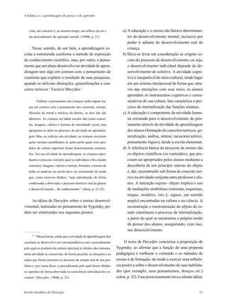 A didática e a aprendizagem do pensar e do aprender



   vista, um conceito é, ao mesmo tempo, um reflexo do ser e               a) A educação e o ensino são fatores determinan-
   um procedimento da operação mental. (1988b, p. 21)                         tes do desenvolvimento mental, inclusive por
                                                                              poder ir adiante do desenvolvimento real da
     Nesse sentido, de um lado, a aprendizagem es-                            criança.
colar é estruturada conforme o método de exposição                         b) Deve-se levar em consideração as origens so-
do conhecimento científico, mas, por outro, o pensa-                          ciais do processo de desenvolvimento, ou seja,
mento que um aluno desenvolve na atividade de apren-                          o desenvolvimento individual depende do de-
dizagem tem algo em comum com o pensamento de                                 senvolvimento do coletivo. A atividade cogni-
cientistas que expõem o resultado de suas pesquisas,                          tiva é inseparável do meio cultural, tendo lugar
quando se utilizam abstrações, generalizações e con-                          em um sistema interpessoal de forma que, atra-
ceitos teóricos.9 Escreve Davydov:                                            vés das interações com esse meio, os alunos
                                                                              aprendem os instrumentos cognitivos e comu-
          Embora o pensamento das crianças tenha alguns tra-                  nicativos de sua cultura. Isto caracteriza o pro-
   ços em comum com o pensamento dos cientistas, artistas,                    cesso de internalização das funções mentais.
   filósofos da moral e teóricos do direito, os dois não são               c) A educação é componente da atividade huma-
   idênticos. As crianças em idade escolar não criam concei-                  na orientada para o desenvolvimento do pen-
   tos, imagens, valores e normas de moralidade social, mas                   samento através da atividade de aprendizagem
   apropriam-se deles no processo da atividade de aprendiza-                  dos alunos (formação de conceitos teóricos, ge-
   gem. Mas, ao realizar esta atividade, as crianças executam                 neralização, análise, síntese, raciocínio teórico,
   ações mentais semelhantes às ações pelas quais estes pro-                  pensamento lógico), desde a escola elementar.
   dutos da cultura espiritual foram historicamente construí-              d) A referência básica do processo de ensino são
   dos. Em sua atividade de aprendizagem, as crianças repro-                  os objetos científicos (os conteúdos), que pre-
   duzem o processo real pelo qual os indivíduos vêm criando                  cisam ser apropriados pelos alunos mediante a
   conceitos, imagens, valores e normas. Portanto, o ensino de                descoberta de um princípio interno do objeto
   todas as matérias na escola deve ser estruturado de modo                   e, daí, reconstruído sob forma de conceito teó-
   que, como escreveu Ilenkov, “seja reproduzido, de forma                    rico na atividade conjunta entre professor e alu-
   condensada e abreviada, o processo histórico real da gênese                nos. A interação sujeito–objeto implica o uso
   e desenvolvimento... do conhecimento”. (idem, p. 21-22)                    de mediações simbólicas (sistemas, esquemas,
                                                                              mapas, modelos, isto é, signos, em sentido
    As idéias de Davydov sobre o ensino desenvol-                             amplo) encontradas na cultura e na ciência. A
vimental, lastreadas no pensamento de Vygotsky, po-                           reconstrução e reestruturação do objeto de es-
dem ser sintetizadas nos seguintes pontos:                                    tudo constituem o processo de internalização,
                                                                              a partir do qual se reestrutura o próprio modo
                                                                              de pensar dos alunos, assegurando, com isso,
                                                                              seu desenvolvimento.
      9
          “Dessa forma, ainda que a atividade de aprendizagem dos
escolares se desenvolva em correspondência com o procedimento               O texto de Davydov concretiza a proposição de
pelo qual os produtos da cultura espiritual já obtidos são expostos,   Vygotsky, ao afirmar que a função de uma proposta
nesta atividade se conservam, de forma peculiar, as situações e as     pedagógica é melhorar o conteúdo e os métodos de
ações que foram inerentes ao processo de criação real de tais pro-     ensino e de formação, de modo a exercer uma influên-
dutos e, por causa disso, o procedimento pelo qual foram obtidos       cia positiva sobre o desenvolvimento de suas habilida-
se reproduz de forma abreviada na consciência individual dos es-       des (por exemplo, seus pensamentos, desejos etc.)
colares” (Davydov, 1988b, p. 23).                                      (idem, p. 32). Esse posicionamento leva a afastar idéias


Revista Brasileira de Educação                                                                                               15
 