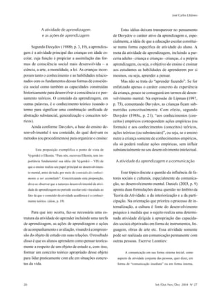 José Carlos Libâneo



               A atividade de aprendizagem                             Estas idéias deixam transparecer no pensamento
               e as ações de aprendizagem                         de Davydov o caráter ativo da aprendizagem e, espe-
                                                                  cialmente, a idéia de que a educação escolar constitui-
     Segundo Davydov (1988b, p. 3, 19), a aprendiza-              se numa forma específica de atividade do aluno. A
gem é a atividade principal das crianças em idade es-             meta da atividade de aprendizagem, incluindo a par-
colar, cuja função é propiciar a assimilação das for-             ceria adulto–criança e crianças–crianças, é a própria
mas de consciência social mais desenvolvida – a                   aprendizagem, ou seja, o objetivo do ensino é ensinar
ciência, a arte, a moralidade, a lei. As crianças incor-          aos estudantes as habilidades de aprenderem por si
poram tanto o conhecimento e as habilidades relacio-              mesmos, ou seja, aprender a pensar.
nados com os fundamentos dessas formas de consciên-                    Mas não se trata do “aprender fazendo”. Se for
cia social como também as capacidades construídas                 enfatizado apenas o caráter concreto da experiência
historicamente para desenvolver a consciência e o pen-            da criança, pouco se conseguirá em termos de desen-
samento teóricos. O conteúdo da aprendizagem, em                  volvimento mental. Na expressão de Lipman (1997,
outras palavras, é o conhecimento teórico (usando o               p. 73), comentando Davydov, as crianças ficam sub-
termo para significar uma combinação unificada de                 nutridas conceitualmente. Com efeito, segundo
abstração substancial, generalização e conceitos teó-             Davydov (1988c, p. 21), “aos conhecimentos (con-
ricos).                                                           ceitos) empíricos correspondem ações empíricas (ou
     Ainda conforme Davydov, a base do ensino de-                 formais) e aos conhecimentos (conceitos) teóricos,
senvolvimental é seu conteúdo, do qual derivam os                 ações teóricas (ou substanciais)”, ou seja, se o ensino
métodos (ou procedimentos) para organizar o ensino:               nutre a criança somente de conhecimentos empíricos,
                                                                  ela só poderá realizar ações empíricas, sem influir
          Esta proposição exemplifica o ponto de vista de         substancialmente no seu desenvolvimento intelectual.
     Vygotskii e Elkonin. “Para nós, escreveu Elkonin, tem im-
     portância fundamental sua idéia (de Vygotskii – VD) de        A atividade da aprendizagem e a comunicação
     que o ensino realiza seu papel principal no desenvolvimen-
     to mental, antes de tudo, por meio do conteúdo do conheci-        Esse tópico discute a questão da influência de fa-
     mento a ser assimilado”. Concretizando esta proposição,      tores sociais e culturais, especialmente da comunica-
     deve-se observar que a natureza desenvolvimental da ativi-   ção, no desenvolvimento mental. Daniels (2003, p. 9)
     dade de aprendizagem no período escolar está vinculada ao    aponta duas formulações dessa questão no âmbito da
     fato de que o conteúdo da atividade acadêmica é o conheci-   Teoria da Atividade: a da interiorização e a da parti-
     mento teórico. (idem, p. 19)                                 cipação. Na orientação que prioriza o processo de in-
                                                                  ternalização, a cultura é fonte do desenvolvimento
     Para que isto ocorra, faz-se necessária uma es-              psíquico à medida que o sujeito realiza uma determi-
trutura da atividade do aprender incluindo uma tarefa             nada atividade dirigida à apropriação das capacida-
de aprendizagem, as ações de aprendizagem e ações                 des sociais objetivadas em forma de instrumentos, lin-
de acompanhamento e avaliação, visando à compreen-                guagem, obras de arte etc. Essa atividade somente
são do objeto de estudo em suas relações. O resultado             pode ser realizada em comunicação permanente com
disso é que os alunos aprendem como pensar teorica-               outras pessoas. Escreve Leontiev:
mente a respeito de um objeto de estudo e, com isso,
formar um conceito teórico apropriado desse objeto                       A comunicação em sua forma externa inicial, como
para lidar praticamente com ele em situações concre-                aspecto da atividade conjunta das pessoas, quer dizer, em
tas da vida.                                                        forma de “comunicação imediata” ou em forma interna,




20                                                                                              Set /Out /Nov /Dez 2004 No 27
 