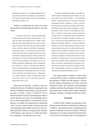 A didática e a aprendizagem do pensar e do aprender



   interiorizada, conforma [...] as condições indispensáveis e             O primeiro componente do núcleo da atividade é a
   específicas do processo de apropriação, pelos indivíduos,         transformação da realidade pelo sujeito coletivo, no curso
   dos êxitos do desenvolvimento histórico da humanidade.            da atividade coletiva deste indivíduo. [...] Toda atividade
   (apud Davydov, 2002, p. 57)                                       coletiva é sempre observada em vários tipos e formas de
                                                                     comunicação material e espiritual. [...] Mas, no processo
     Todavia, a comunicação da criança com outras                    de comunicação, seja material ou espiritual, surge um prin-
pessoas não está mediatizada pela palavra, mas pelo                  cípio básico do qual todos estamos conscientes [...] que é o
objeto.                                                              desempenho coletivo de uma certa atividade pelos indiví-
                                                                     duos. [...] O apelo a outras pessoas ocorre na estrutura da
         A relação da criança com o objeto está mediatizada          atividade coletiva, a atividade que é provida de problemas
   inicialmente pelas ações objetais diretas do adulto. [...] As     dos indivíduos ou da equipe. A propósito, o apelo aos ou-
   ações da criança estão dirigidas não só ao objeto, mas ao         tros é a base da qual surgem padrões num coletivo; e os
   adulto que se encontra presente; por isso a incita à comuni-      padrões são protótipos culturais. [...] Assim, no núcleo da
   cação. Unicamente sobre a base das ações objetais conjun-         atividade [...] temos os seguintes pontos: primeiro, a unida-
   tas com o adulto, a criança vai dominando a linguagem, a          de da atividade consciente inclui a natureza coletiva da rea-
   comunicação verbal. [...] o exame do processo de transfor-        lização de uma atividade pelo indivíduo coletivo ou uma
   mação da atividade externa conjunta da criança em ativida-        equipe; em outras palavras, o que chamamos de comunica-
   de individual, regulada agora pelas estruturas internas (em       ção prática (metódica), no sentido literal da palavra, não no
   outras palavras, o estudo da interiorização da atividade con-     metafórico. O segundo ponto é o apelo das pessoas umas
   junta e das funções psíquicas a ela ligadas), tem uma im-         pelas outras, refletindo sobre suas próprias ações e signifi-
   portância capital para compreender o desenvolvimento psí-         cados e sobre ações e significados de outras pessoas. O ter-
   quico da criança. [...] Mas a criança não pode elaborar e         ceiro aspecto do núcleo da atividade está incluído no plano
   realizar de forma autônoma esta atividade; ela sempre deve        ideal e na imaginação. O quarto, é a atividade consciente
   ser reestruturada (na criança) pelas pessoas que se encon-        individual de uma pessoa individual. (p. 10-11)
   tram em interação e comunicação com ela. [...] Mais à fren-
   te, o avanço autônomo e criador do pensamento somente                Essa citação permite visualizar o caráter coleti-
   será possível sobre a base da experiência histórica já          vo da atividade em geral e, também, da atividade de
   interiorizada. (idem, p. 58)                                    aprendizagem. Embora nela não apareça a valoriza-
                                                                   ção dos aspectos interacionais no ensino, tal como
     Na posição de Davydov, é notória a ênfase ao                  desejariam autores que acentuam na aprendizagem
conhecimento teórico formalmente organizado como                   mediada as práticas de participação, fica clara a posi-
base da atividade de aprendizagem, pelo que privile-               ção do autor sobre o caráter social e coletivo das apren-
gia mais o “social” e menos o “interativo”. Por se                 dizagens, incluindo a atividade conjunta dos alunos.
basear na natureza teórica da aprendizagem formal, a
cultura aparece como algo a ser reproduzido, para o                                         Conclusão
que se torna imprescindível a comunicação entre as
pessoas, no sentido de comunicação da experiência                      O objetivo deste trabalho foi apresentar contri-
social. Ou seja, a interiorização consiste no processo             buições da Teoria Histórico-cultural da Atividade para
de transformação da atividade coletiva em uma ativi-               a didática, especialmente para a aprendizagem do
dade individual. Todavia, em artigo recente, Davydov               pensar e do aprender, com base na obra de V. Davydov.
(1999) destaca o que, para ele, é o núcleo da ativida-             Apresentou-se um esboço do desenvolvimento teóri-
de, ressaltando a comunicação com o outro:                         co da Teoria da Atividade desde sua formulação no




Revista Brasileira de Educação                                                                                                       21
 
