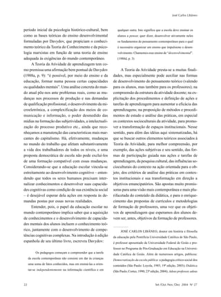 José Carlos Libâneo



período inicial da psicologia histórico-cultural, bem              qualquer outra. Isto significa que a escola deve ensinar os
como as bases teóricas do ensino desenvolvimental                  alunos a pensar, quer dizer, desenvolver ativamente neles
formuladas por Davydov, que propiciam o conheci-                   os fundamentos do pensamento contemporâneo para o qual
mento teórico da Teoria do Conhecimento e da psico-                é necessário organizar um ensino que impulsione o desen-
logia marxistas em função de uma teoria de ensino                  volvimento. Chamemos esse ensino de “desenvolvimental”.
adequada às exigências do mundo contemporâneo.                     (1988d, p. 3)
     A Teoria da Atividade de aprendizagem tem co-
mo premissa uma afirmação bem pontual de Davydov                     A Teoria da Atividade presta-se a muitas finali-
(1988a, p. 9): “é possível, por meio do ensino e da             dades, mas especialmente pode auxiliar nas formas
educação, formar numa pessoa certas capacidades                 de desenvolvimento do pensamento teórico (valendo
ou qualidades mentais”. Uma análise concreta do mun-            para os alunos, mas também para os professores); na
do atual põe-nos ante problemas reais, como as mu-              compreensão da estrutura da atividade docente; na ex-
danças nos processos de produção e nas demandas                 plicitação dos procedimentos e definição de ações e
de qualificação profissional, o desenvolvimento da mi-          tarefas de aprendizagem para aumentar a eficácia das
croeletrônica, a complexificação dos meios de co-               aprendizagens; na proposição de métodos e procedi-
municação e informação, o poder desmedido das                   mentos de estudo e análise das práticas, em especial
mídias na formação das subjetividades, a intelectuali-          os contextos socioculturais da atividade, para promo-
zação do processo produtivo etc., ainda que reco-               ver a transformação de espaços institucionais. Nesse
nheçamos a manutenção das características mais mar-             sentido, para além das idéias aqui sistematizadas, há
cantes do capitalismo. Há, efetivamente, mudanças               que se buscar outros elementos teóricos associados à
no mundo do trabalho que afetam substantivamente                Teoria da Atividade, para melhor compreensão, por
a vida dos trabalhadores de todos os níveis, e uma              exemplo, das ações subjetivas e seu sentido, das for-
proposta democrática de escola não pode excluí-los              mas de participação guiada nas ações e tarefas de
de uma formação compatível com essas mudanças.                  aprendizagem, da pesquisa cultural, das influências so-
Considerando-se que a educação escolar vincula-se               cioculturais do contexto na ação orientada para o ob-
estreitamente ao desenvolvimento cognitivo – enten-             jeto, dos critérios de análise das práticas em contex-
dendo que todos os seres humanos precisam inter-                tos institucionais e sua transformação em direção a
nalizar conhecimentos e desenvolver suas capacida-              objetivos emancipatórios. São apostas muito promis-
des cognitivas como condição de sua existência social           soras para uma visão mais contemporânea e mais plu-
– é desejável esperar dela ações em resposta às de-             rifacetada do conteúdo da didática, e para o enrique-
mandas postas por essas novas realidades.                       cimento das propostas de currículos e metodologias
     Entender, pois, o papel da educação escolar no             de formação de professores, uma vez que os objeti-
mundo contemporâneo implica saber que a aquisição               vos de aprendizagem que esperamos dos alunos de-
de conhecimentos e o desenvolvimento de capacida-               vem ser, antes, objetivos da formação de professores.
des mentais dos alunos incluem o conhecimento teó-
rico, juntamente com o desenvolvimento de compe-                      JOSÉ CARLOS LIBÂNEO, doutor em história e filosofia
tências cognitivas complexas. Na introdução à edição            da educação pela Pontifícia Universidade Católica de São Paulo,
espanhola de seu último livro, escreveu Davydov:                é professor aposentado da Universidade Federal de Goiás e pro-
                                                                fessor no Programa de Pós-Graduação em Educação na Universi-
          Os pedagogos começam a compreender que a tarefa       dade Católica de Goiás. Além de numerosos artigos, publicou:
     da escola contemporânea não consiste em dar às crianças    Democratização da escola pública: a pedagogia crítico-social dos
     uma soma de fatos conhecidos, mas em ensiná-las a orien-   conteúdos (São Paulo: Loyola, 1985; 19ª edição, 2003); Didática
     tar-se independentemente na informação científica e em     (São Paulo, Cortez, 1990; 23ª edição, 2004); Adeus professor, adeus



22                                                                                               Set /Out /Nov /Dez 2004 No 27
 
