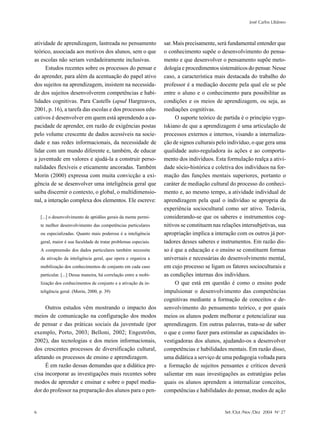 José Carlos Libâneo



atividade de aprendizagem, lastreada no pensamento                 sar. Mais precisamente, será fundamental entender que
teórico, associada aos motivos dos alunos, sem o que               o conhecimento supõe o desenvolvimento do pensa-
as escolas não seriam verdadeiramente inclusivas.                  mento e que desenvolver o pensamento supõe meto-
     Estudos recentes sobre os processos do pensar e               dologia e procedimentos sistemáticos do pensar. Nesse
do aprender, para além da acentuação do papel ativo                caso, a característica mais destacada do trabalho do
dos sujeitos na aprendizagem, insistem na necessida-               professor é a mediação docente pela qual ele se põe
de dos sujeitos desenvolverem competências e habi-                 entre o aluno e o conhecimento para possibilitar as
lidades cognitivas. Para Castells (apud Hargreaves,                condições e os meios de aprendizagem, ou seja, as
2001, p. 16), a tarefa das escolas e dos processos edu-            mediações cognitivas.
cativos é desenvolver em quem está aprendendo a ca-                     O suporte teórico de partida é o princípio vygo-
pacidade de aprender, em razão de exigências postas                tskiano de que a aprendizagem é uma articulação de
pelo volume crescente de dados acessíveis na socie-                processos externos e internos, visando a internaliza-
dade e nas redes informacionais, da necessidade de                 ção de signos culturais pelo indivíduo, o que gera uma
lidar com um mundo diferente e, também, de educar                  qualidade auto-reguladora às ações e ao comporta-
a juventude em valores e ajudá-la a construir perso-               mento dos indivíduos. Esta formulação realça a ativi-
nalidades flexíveis e eticamente ancoradas. Também                 dade sócio-histórica e coletiva dos indivíduos na for-
Morin (2000) expressa com muita convicção a exi-                   mação das funções mentais superiores, portanto o
gência de se desenvolver uma inteligência geral que                caráter de mediação cultural do processo do conheci-
saiba discernir o contexto, o global, o multidimensio-             mento e, ao mesmo tempo, a atividade individual de
nal, a interação complexa dos elementos. Ele escreve:              aprendizagem pela qual o indivíduo se apropria da
                                                                   experiência sociocultural como ser ativo. Todavia,
    [...] o desenvolvimento de aptidões gerais da mente permi-     considerando-se que os saberes e instrumentos cog-
    te melhor desenvolvimento das competências particulares        nitivos se constituem nas relações intersubjetivas, sua
    ou especializadas. Quanto mais poderosa é a inteligência       apropriação implica a interação com os outros já por-
    geral, maior é sua faculdade de tratar problemas especiais.    tadores desses saberes e instrumentos. Em razão dis-
    A compreensão dos dados particulares também necessita          so é que a educação e o ensino se constituem formas
    da ativação da inteligência geral, que opera e organiza a      universais e necessárias do desenvolvimento mental,
    mobilização dos conhecimentos de conjunto em cada caso         em cujo processo se ligam os fatores socioculturais e
    particular. [...] Dessa maneira, há correlação entre a mobi-   as condições internas dos indivíduos.
    lização dos conhecimentos de conjunto e a ativação da in-           O que está em questão é como o ensino pode
    teligência geral. (Morin, 2000, p. 39)                         impulsionar o desenvolvimento das competências
                                                                   cognitivas mediante a formação de conceitos e de-
     Outros estudos vêm mostrando o impacto dos                    senvolvimento do pensamento teórico, e por quais
meios de comunicação na configuração dos modos                     meios os alunos podem melhorar e potencializar sua
de pensar e das práticas sociais da juventude (por                 aprendizagem. Em outras palavras, trata-se de saber
exemplo, Porto, 2003; Belloni, 2002; Engestrõm,                    o que e como fazer para estimular as capacidades in-
2002), das tecnologias e dos meios informacionais,                 vestigadoras dos alunos, ajudando-os a desenvolver
dos crescentes processos de diversificação cultural,               competências e habilidades mentais. Em razão disso,
afetando os processos de ensino e aprendizagem.                    uma didática a serviço de uma pedagogia voltada para
     É em razão dessas demandas que a didática pre-                a formação de sujeitos pensantes e críticos deverá
cisa incorporar as investigações mais recentes sobre               salientar em suas investigações as estratégias pelas
modos de aprender e ensinar e sobre o papel media-                 quais os alunos aprendem a internalizar conceitos,
dor do professor na preparação dos alunos para o pen-              competências e habilidades do pensar, modos de ação


6                                                                                             Set /Out /Nov /Dez 2004 No 27
 